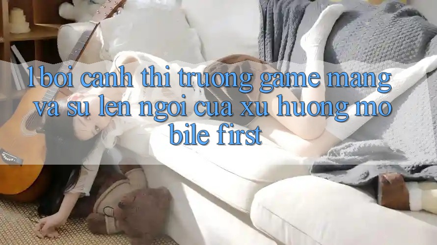 1. Bối Cảnh Thị Trường Game mạng Và Sự Lên Ngôi Của Xu Hướng Mobile-First 1. Bối Cảnh Thị Trường Game mạng Và Sự Lên Ngôi Của Xu Hướng Mobile-First