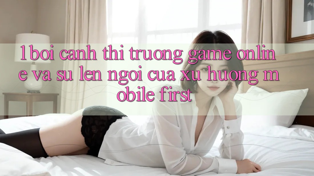 1. Bối Cảnh Thị Trường Game Online Và Sự Lên Ngôi Của Xu Hướng Mobile-First 1. Bối Cảnh Thị Trường Game Online Và Sự Lên Ngôi Của Xu Hướng Mobile-First