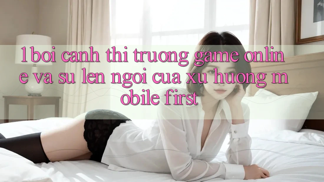 1. Bối Cảnh Thị Trường Game Online Và Sự Lên Ngôi Của Xu Hướng Mobile-First 1. Bối Cảnh Thị Trường Game Online Và Sự Lên Ngôi Của Xu Hướng Mobile-First