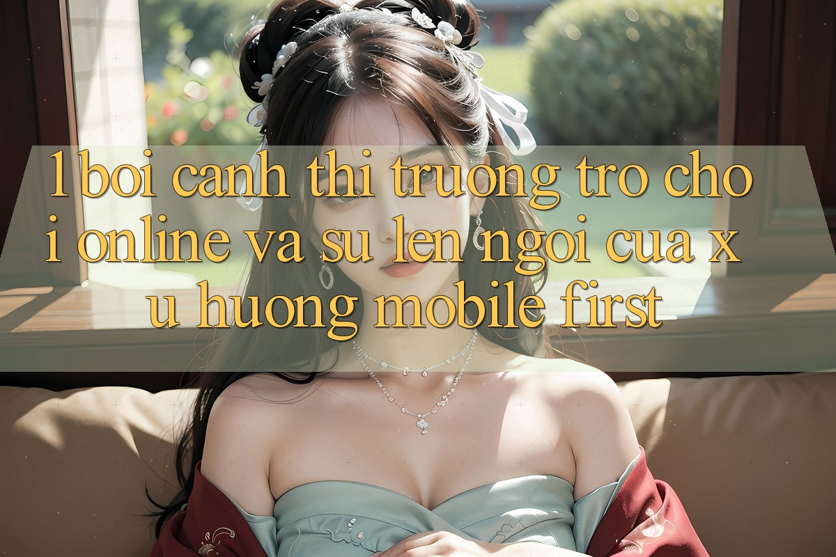 1. Bối Cảnh Thị Trường Trò chơi Online Và Sự Lên Ngôi Của Xu Hướng Mobile-First