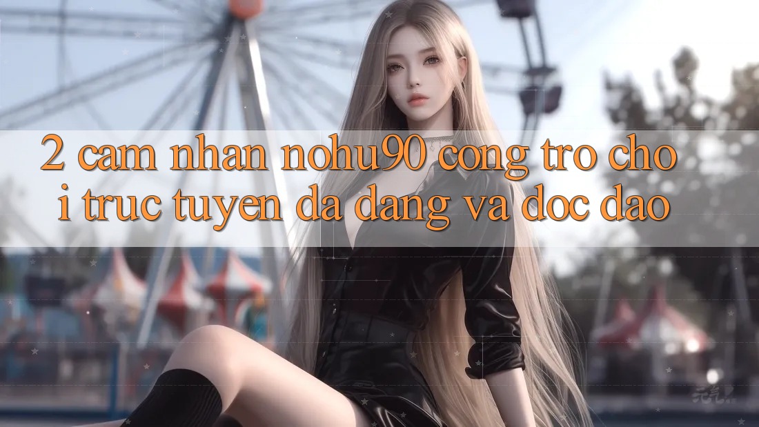 2. Cảm nhận nohu90 – Cổng Trò chơi trực tuyến Đa Dạng Và Độc Đáo 2. Cảm nhận nohu90 – Cổng Trò chơi trực tuyến Đa Dạng Và Độc Đáo