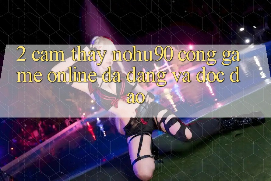 2. Cảm thấy nohu90 – Cổng Game Online Đa Dạng Và Độc Đáo