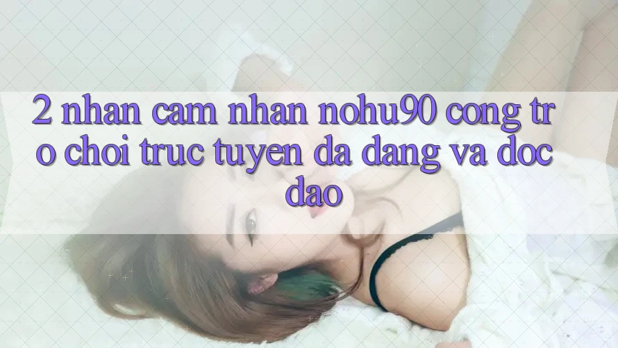 2. Nhận cảm nhận nohu90 – Cổng Trò chơi trực tuyến Đa Dạng Và Độc Đáo 2. Nhận cảm nhận nohu90 – Cổng Trò chơi trực tuyến Đa Dạng Và Độc Đáo
