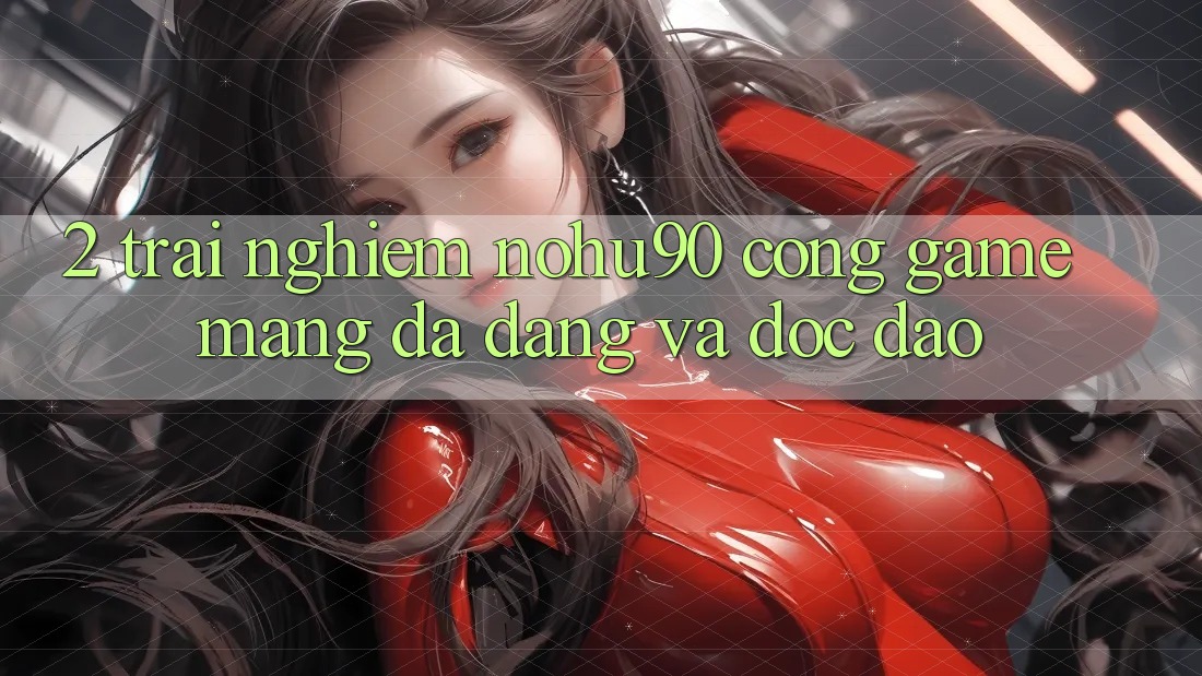 2. Trải nghiệm nohu90 – Cổng Game mạng Đa Dạng Và Độc Đáo