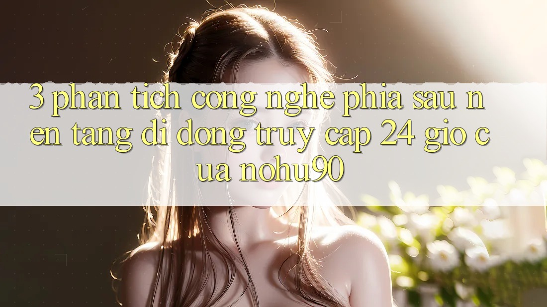 3. Phân Tích Công Nghệ Phía Sau “Nền tảng di động Truy Cập 24 Giờ” Của nohu90 3. Phân Tích Công Nghệ Phía Sau “Nền tảng di động Truy Cập 24 Giờ” Của nohu90