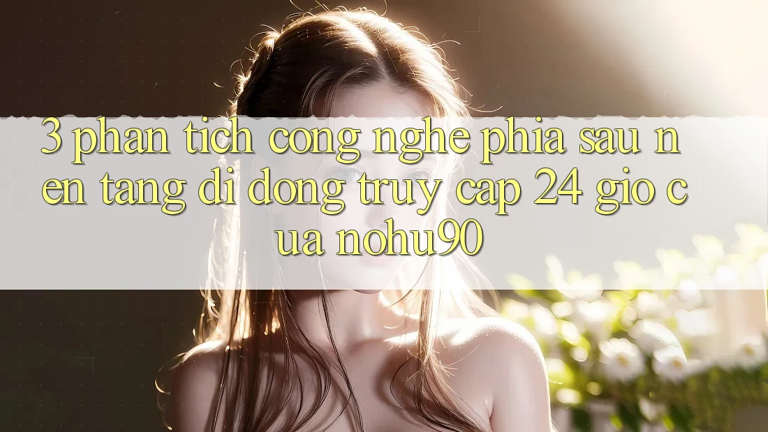 3. Phân Tích Công Nghệ Phía Sau “Nền tảng di động Truy Cập 24 Giờ” Của nohu90