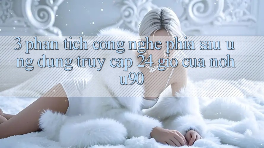 3. Phân Tích Công Nghệ Phía Sau “Ứng dụng Truy Cập 24 Giờ” Của nohu90