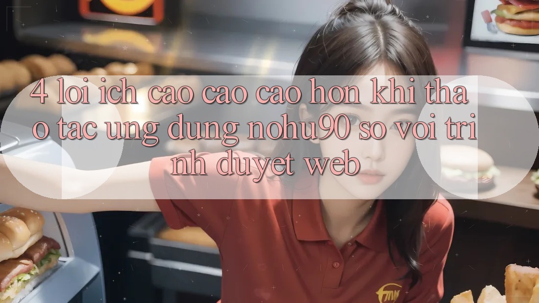 4. Lợi Ích Cao cao cao hơn Khi Thao tác Ứng dụng nohu90 So Với Trình Duyệt Web