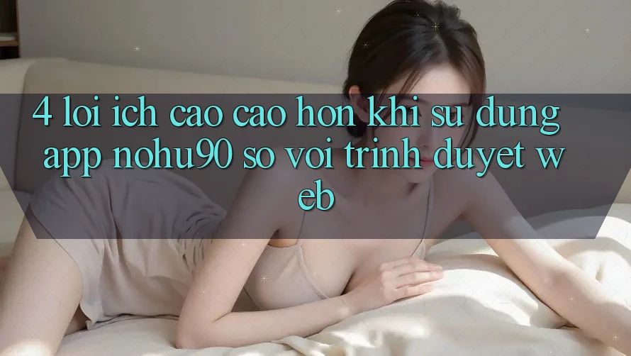 4. Lợi Ích Cao cao hơn Khi Sử Dụng App nohu90 So Với Trình Duyệt Web