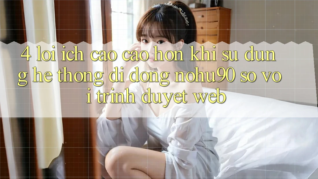 4. Lợi Ích Cao cao hơn Khi Sử Dụng Hệ thống di động nohu90 So Với Trình Duyệt Web
