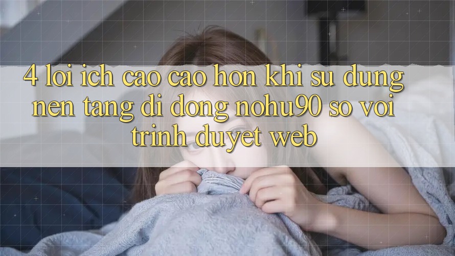 4. Lợi Ích Cao cao hơn Khi Sử Dụng Nền tảng di động nohu90 So Với Trình Duyệt Web