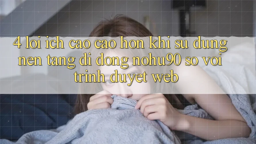 4. Lợi Ích Cao cao hơn Khi Sử Dụng Nền tảng di động nohu90 So Với Trình Duyệt Web 4. Lợi Ích Cao cao hơn Khi Sử Dụng Nền tảng di động nohu90 So Với Trình Duyệt Web