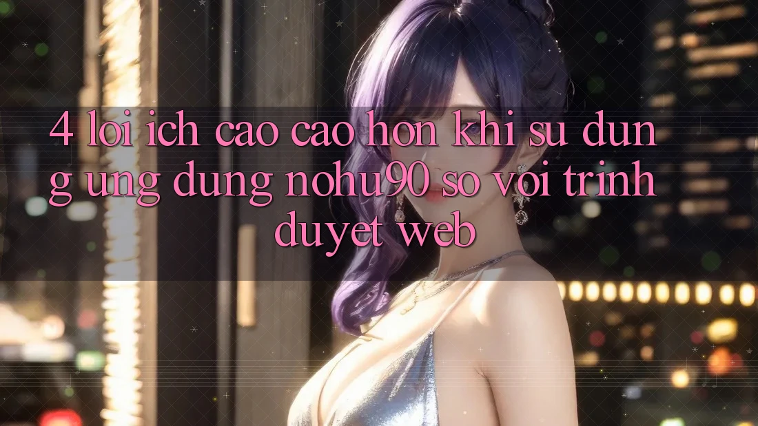 4. Lợi Ích Cao cao hơn Khi Sử Dụng Ứng dụng nohu90 So Với Trình Duyệt Web 4. Lợi Ích Cao cao hơn Khi Sử Dụng Ứng dụng nohu90 So Với Trình Duyệt Web