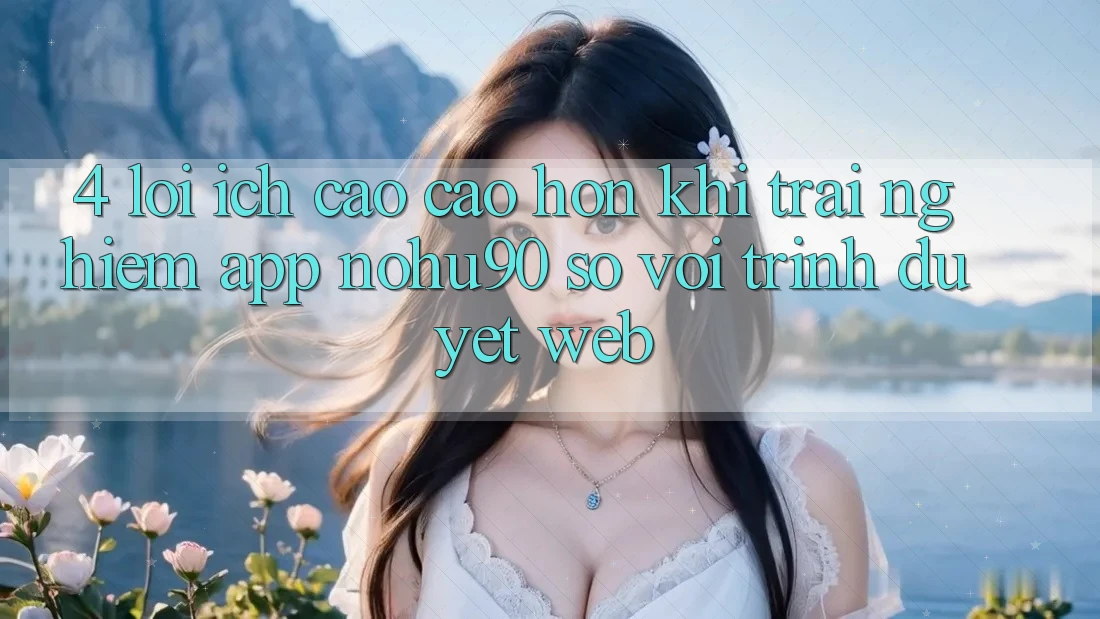 4. Lợi Ích Cao cao hơn Khi Trải nghiệm App nohu90 So Với Trình Duyệt Web 4. Lợi Ích Cao cao hơn Khi Trải nghiệm App nohu90 So Với Trình Duyệt Web