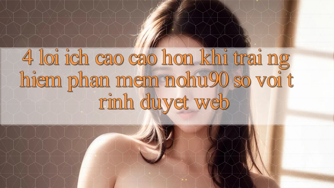 4. Lợi Ích Cao cao hơn Khi Trải nghiệm Phần mềm nohu90 So Với Trình Duyệt Web