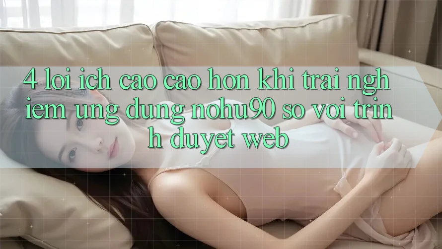 4. Lợi Ích Cao cao hơn Khi Trải nghiệm Ứng dụng nohu90 So Với Trình Duyệt Web 4. Lợi Ích Cao cao hơn Khi Trải nghiệm Ứng dụng nohu90 So Với Trình Duyệt Web