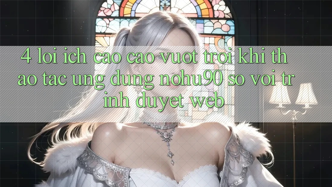 4. Lợi Ích Cao cao vượt trội Khi Thao tác Ứng dụng nohu90 So Với Trình Duyệt Web