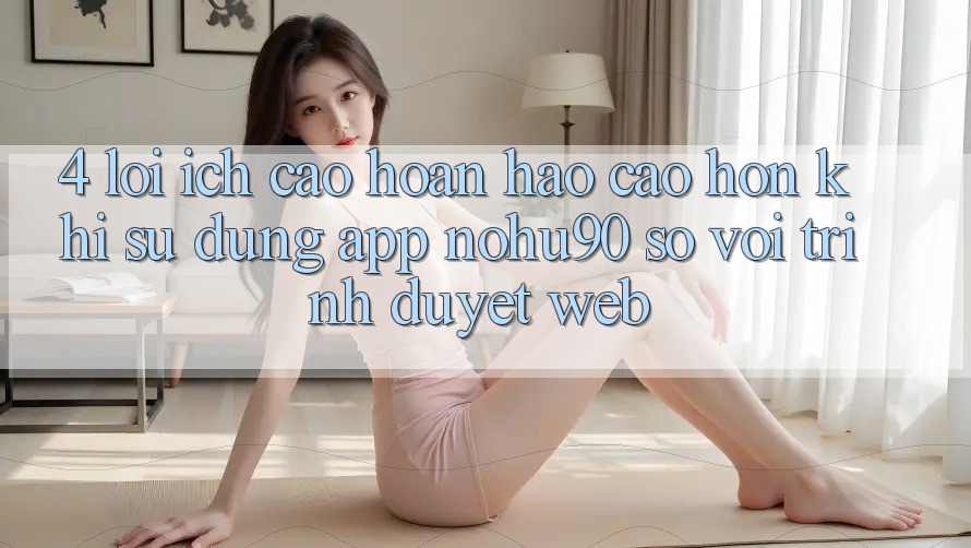 4. Lợi Ích Cao hoàn hảo cao hơn Khi Sử Dụng App nohu90 So Với Trình Duyệt Web 4. Lợi Ích Cao hoàn hảo cao hơn Khi Sử Dụng App nohu90 So Với Trình Duyệt Web