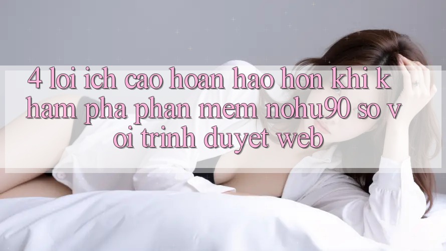 4. Lợi Ích Cao hoàn hảo hơn Khi Khám phá Phần mềm nohu90 So Với Trình Duyệt Web