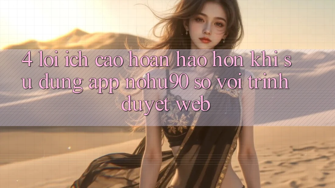 4. Lợi Ích Cao hoàn hảo hơn Khi Sử Dụng App nohu90 So Với Trình Duyệt Web 4. Lợi Ích Cao hoàn hảo hơn Khi Sử Dụng App nohu90 So Với Trình Duyệt Web