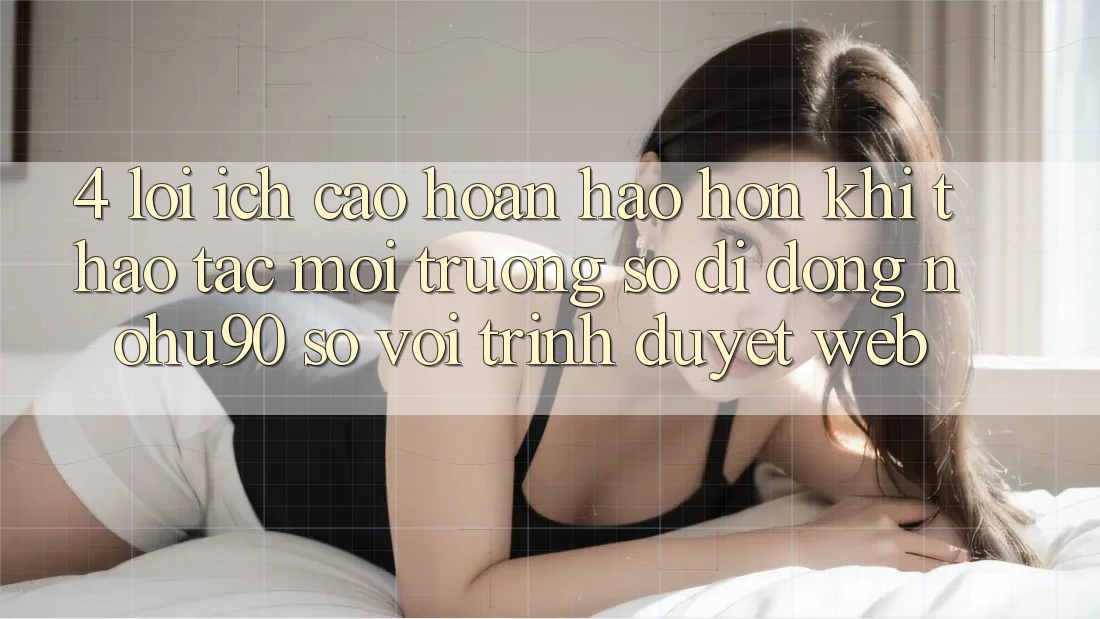 4. Lợi Ích Cao hoàn hảo hơn Khi Thao tác Môi trường số di động nohu90 So Với Trình Duyệt Web 4. Lợi Ích Cao hoàn hảo hơn Khi Thao tác Môi trường số di động nohu90 So Với Trình Duyệt Web