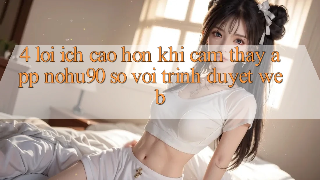 4. Lợi Ích Cao hơn Khi Cảm thấy App nohu90 So Với Trình Duyệt Web 4. Lợi Ích Cao hơn Khi Cảm thấy App nohu90 So Với Trình Duyệt Web