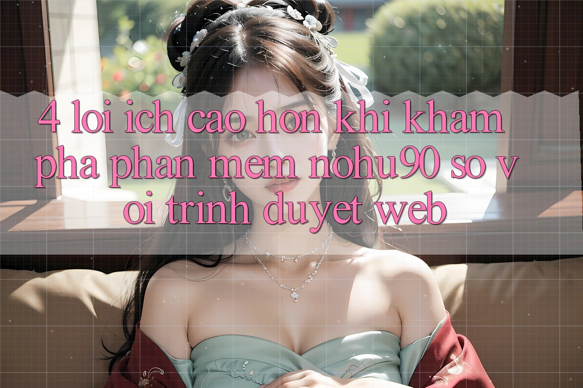 4. Lợi Ích Cao hơn Khi Khám phá Phần mềm nohu90 So Với Trình Duyệt Web 4. Lợi Ích Cao hơn Khi Khám phá Phần mềm nohu90 So Với Trình Duyệt Web