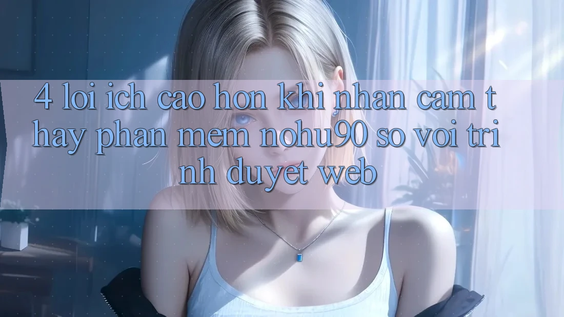 4. Lợi Ích Cao hơn Khi Nhận cảm thấy Phần mềm nohu90 So Với Trình Duyệt Web 4. Lợi Ích Cao hơn Khi Nhận cảm thấy Phần mềm nohu90 So Với Trình Duyệt Web