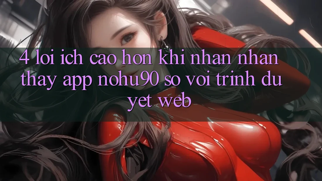 4. Lợi Ích Cao hơn Khi Nhận nhận thấy App nohu90 So Với Trình Duyệt Web