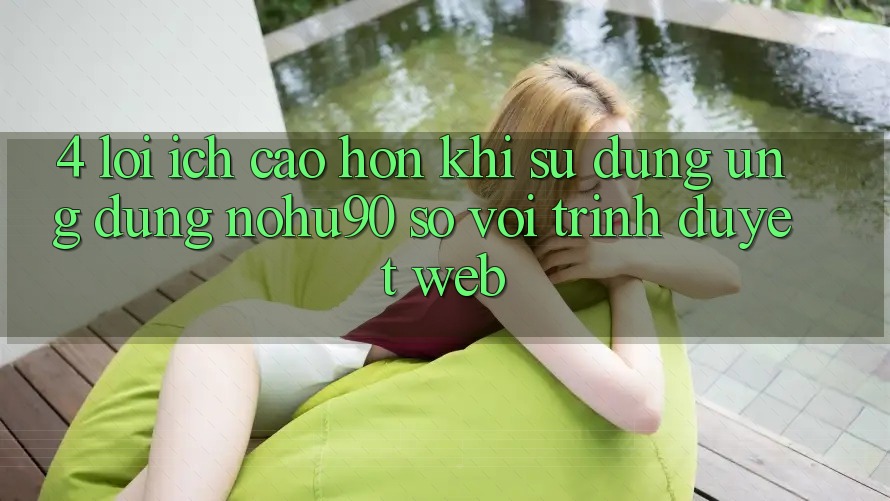 4. Lợi Ích Cao hơn Khi Sử Dụng Ứng dụng nohu90 So Với Trình Duyệt Web 4. Lợi Ích Cao hơn Khi Sử Dụng Ứng dụng nohu90 So Với Trình Duyệt Web