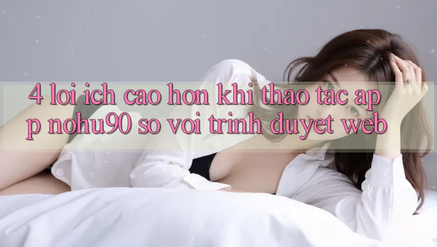 4. Lợi Ích Cao hơn Khi Thao tác App nohu90 So Với Trình Duyệt Web
