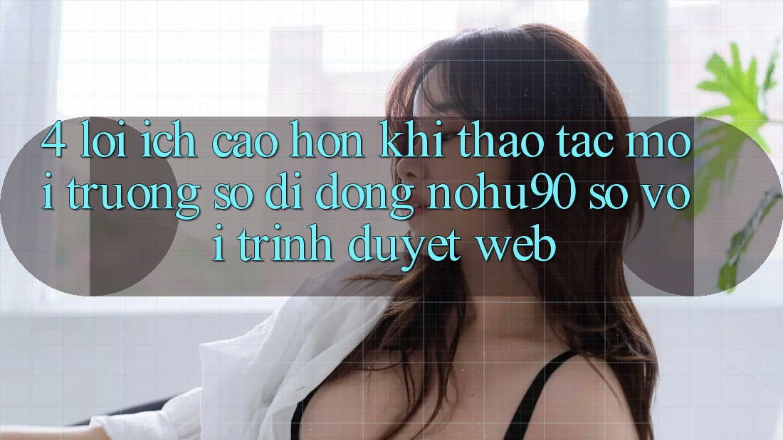 4. Lợi Ích Cao hơn Khi Thao tác Môi trường số di động nohu90 So Với Trình Duyệt Web 4. Lợi Ích Cao hơn Khi Thao tác Môi trường số di động nohu90 So Với Trình Duyệt Web
