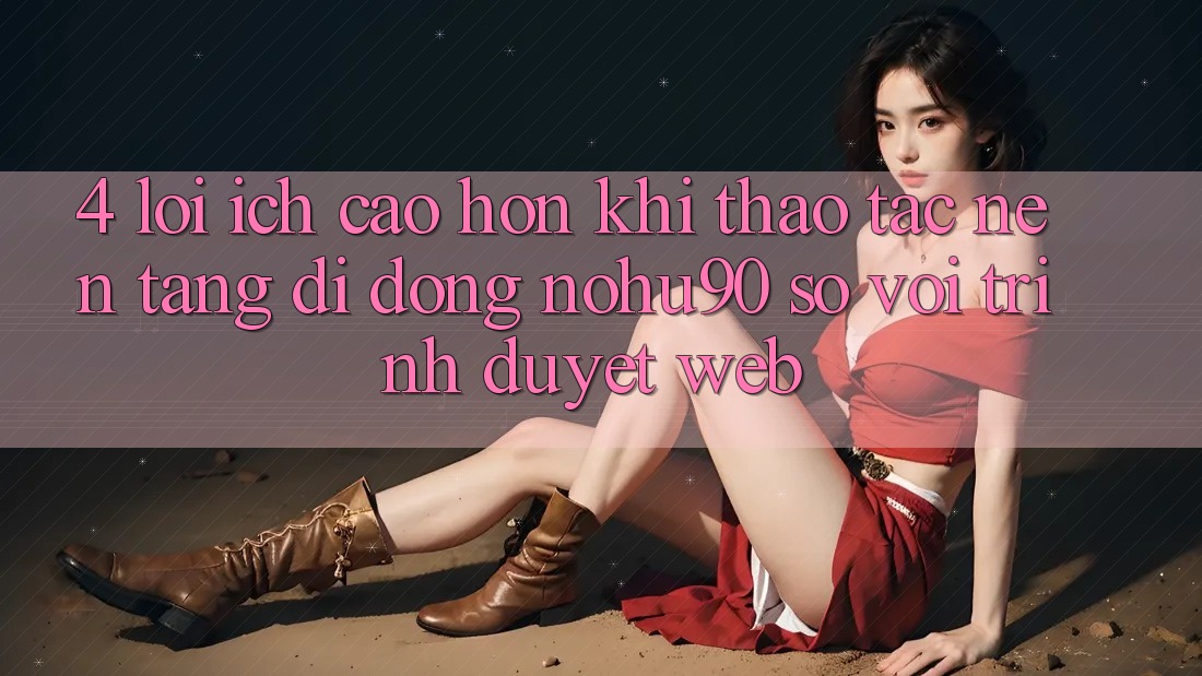4. Lợi Ích Cao hơn Khi Thao tác Nền tảng di động nohu90 So Với Trình Duyệt Web