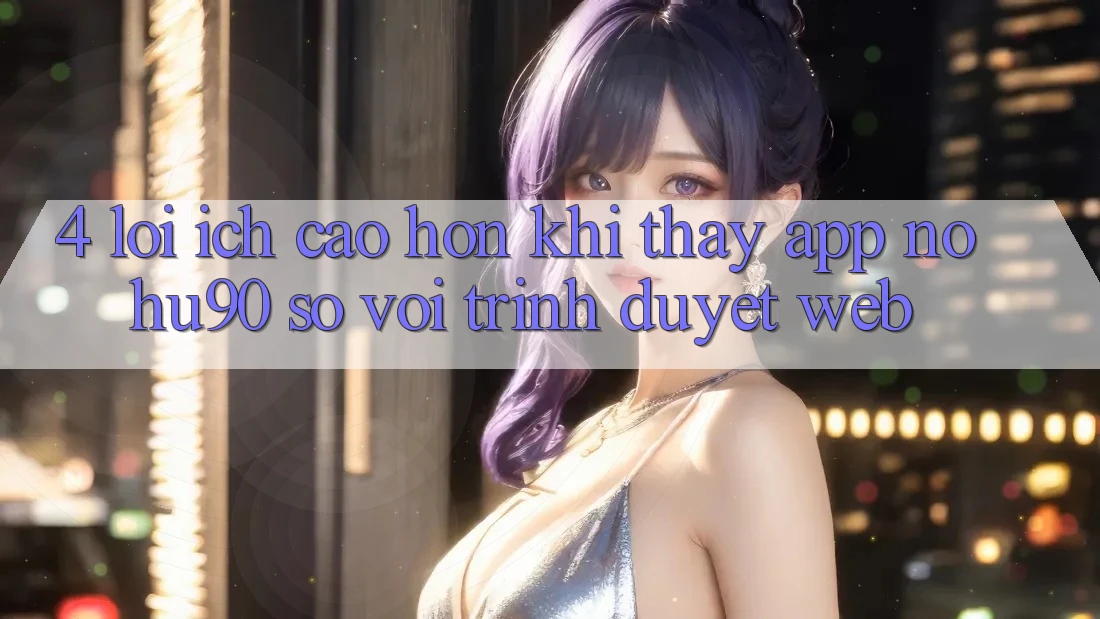 4. Lợi Ích Cao hơn Khi Thấy App nohu90 So Với Trình Duyệt Web 4. Lợi Ích Cao hơn Khi Thấy App nohu90 So Với Trình Duyệt Web