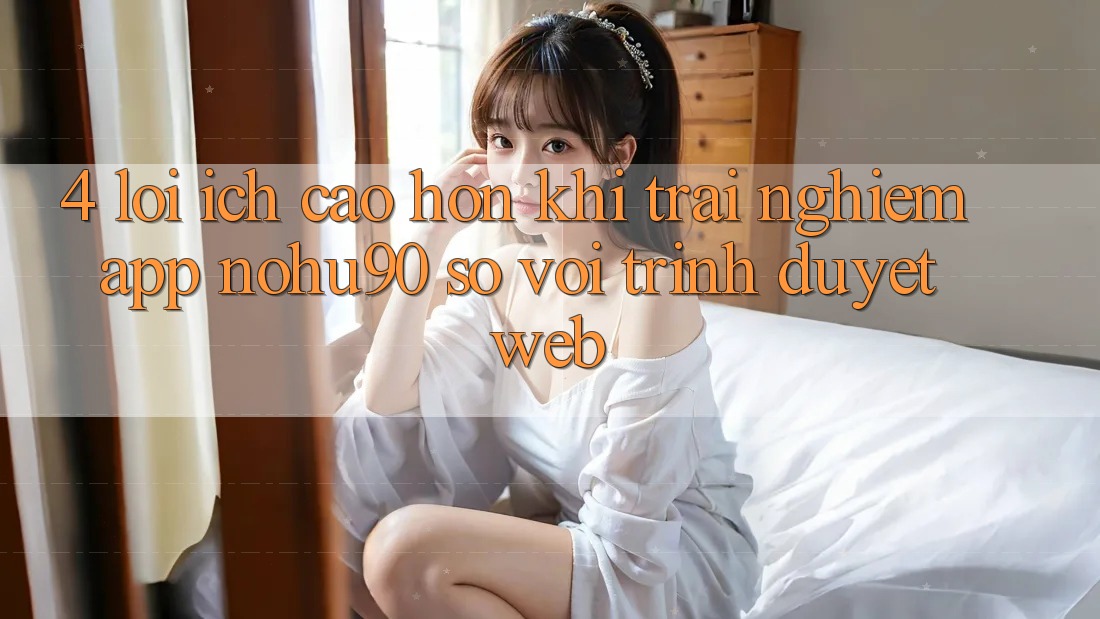 4. Lợi Ích Cao hơn Khi Trải nghiệm App nohu90 So Với Trình Duyệt Web 4. Lợi Ích Cao hơn Khi Trải nghiệm App nohu90 So Với Trình Duyệt Web