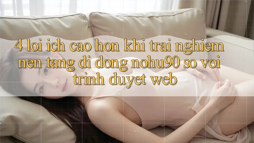 4. Lợi Ích Cao hơn Khi Trải nghiệm Nền tảng di động nohu90 So Với Trình Duyệt Web 4. Lợi Ích Cao hơn Khi Trải nghiệm Nền tảng di động nohu90 So Với Trình Duyệt Web
