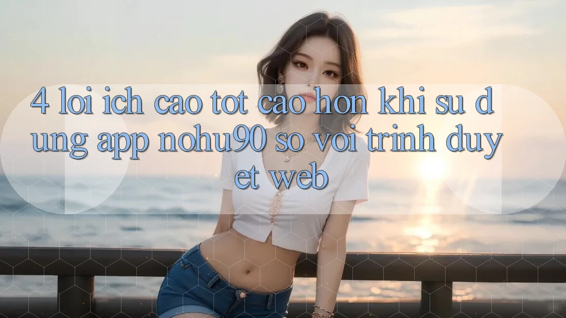 4. Lợi Ích Cao tốt cao hơn Khi Sử Dụng App nohu90 So Với Trình Duyệt Web 4. Lợi Ích Cao tốt cao hơn Khi Sử Dụng App nohu90 So Với Trình Duyệt Web