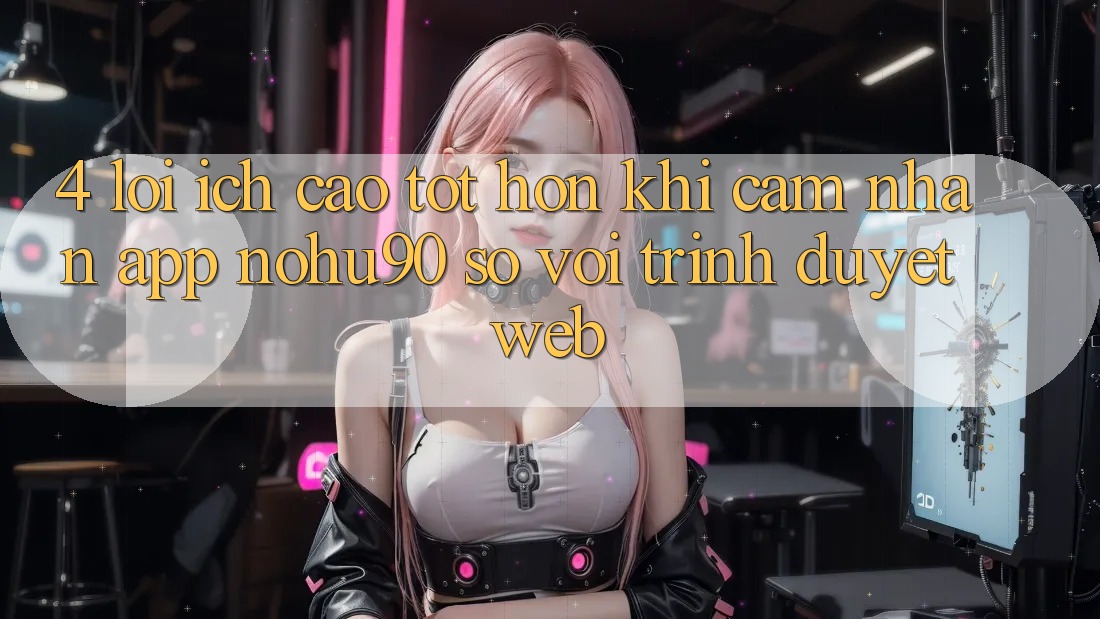 4. Lợi Ích Cao tốt hơn Khi Cảm nhận App nohu90 So Với Trình Duyệt Web
