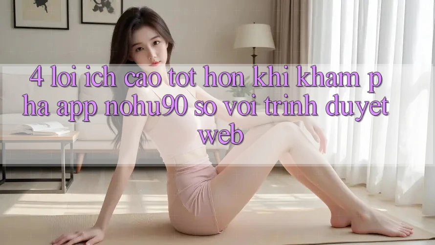 4. Lợi Ích Cao tốt hơn Khi Khám phá App nohu90 So Với Trình Duyệt Web