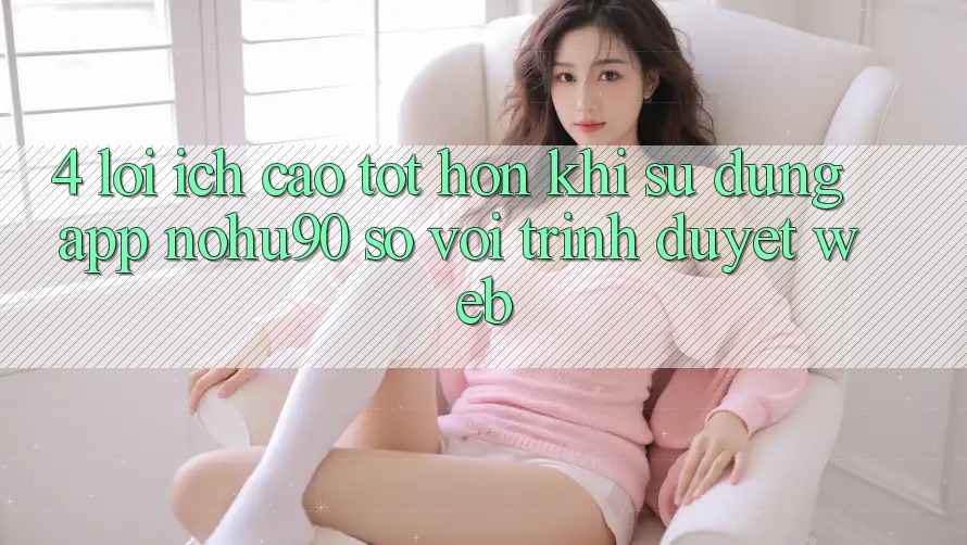 4. Lợi Ích Cao tốt hơn Khi Sử Dụng App nohu90 So Với Trình Duyệt Web 4. Lợi Ích Cao tốt hơn Khi Sử Dụng App nohu90 So Với Trình Duyệt Web
