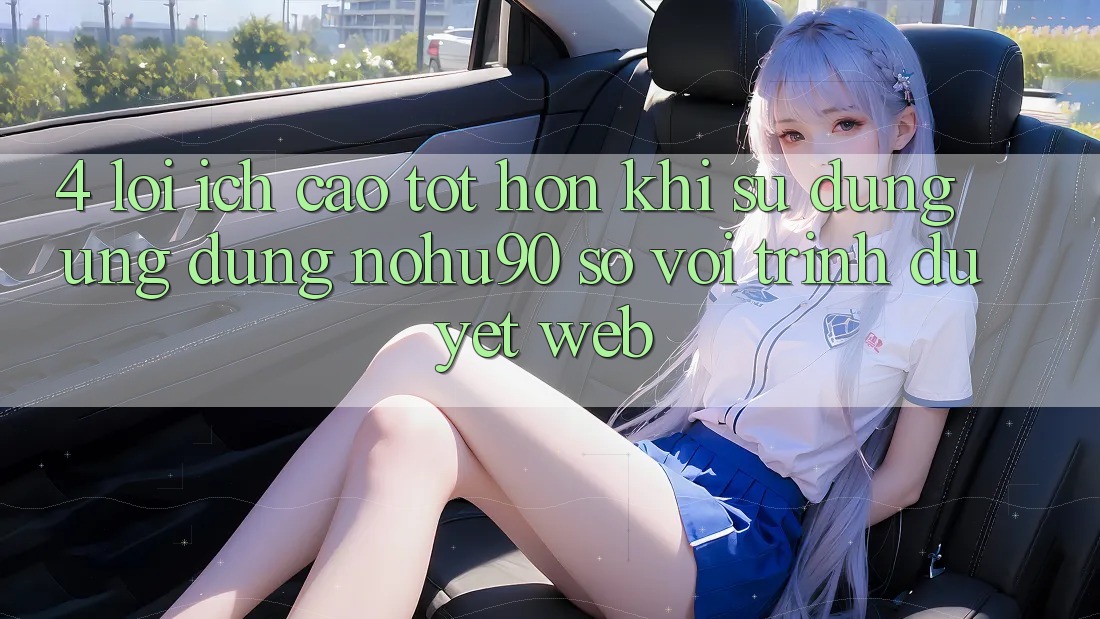 4. Lợi Ích Cao tốt hơn Khi Sử Dụng Ứng dụng nohu90 So Với Trình Duyệt Web 4. Lợi Ích Cao tốt hơn Khi Sử Dụng Ứng dụng nohu90 So Với Trình Duyệt Web