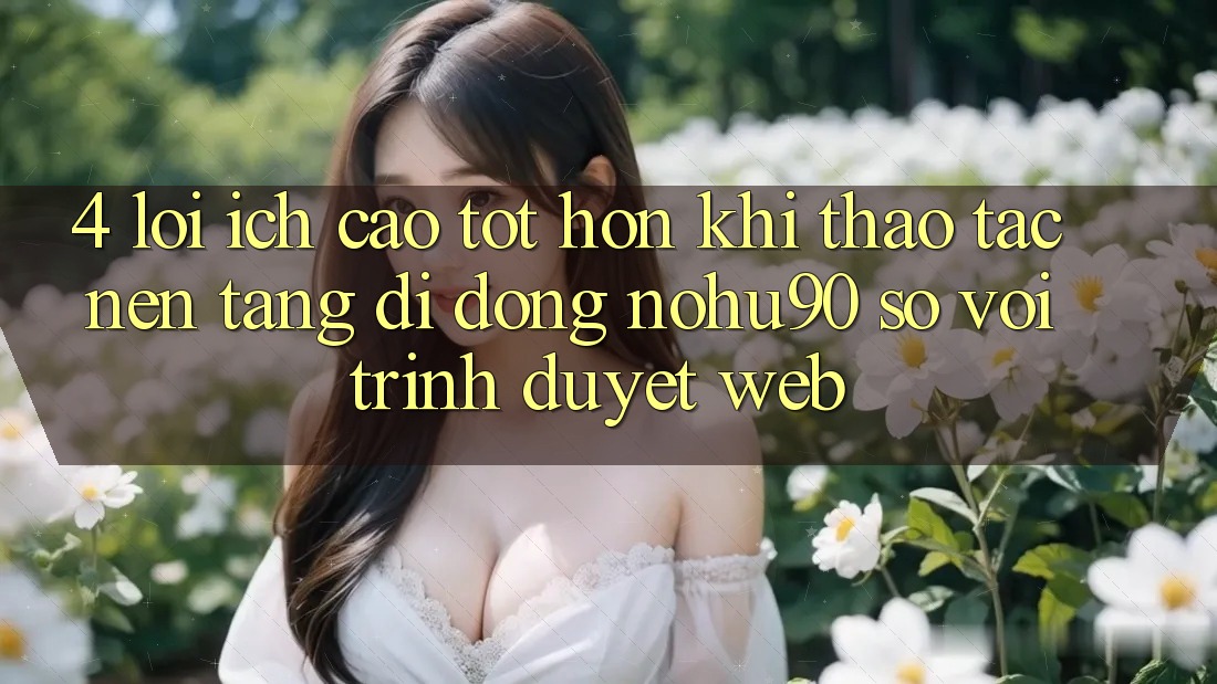 4. Lợi Ích Cao tốt hơn Khi Thao tác Nền tảng di động nohu90 So Với Trình Duyệt Web