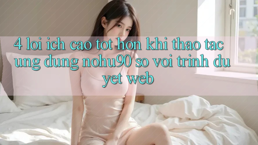 4. Lợi Ích Cao tốt hơn Khi Thao tác Ứng dụng nohu90 So Với Trình Duyệt Web