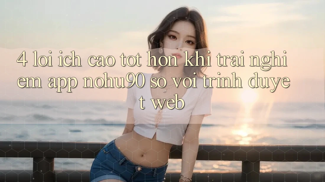 4. Lợi Ích Cao tốt hơn Khi Trải nghiệm App nohu90 So Với Trình Duyệt Web 4. Lợi Ích Cao tốt hơn Khi Trải nghiệm App nohu90 So Với Trình Duyệt Web