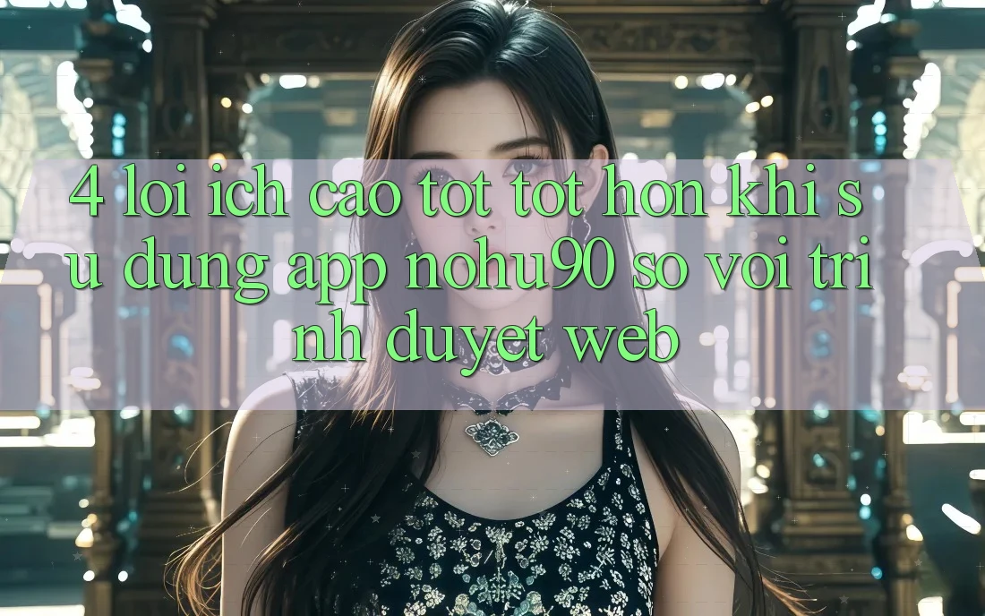 4. Lợi Ích Cao tốt tốt hơn Khi Sử Dụng App nohu90 So Với Trình Duyệt Web