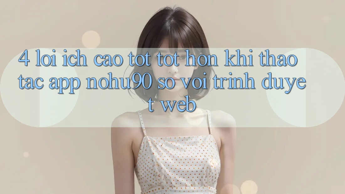 4. Lợi Ích Cao tốt tốt hơn Khi Thao tác App nohu90 So Với Trình Duyệt Web 4. Lợi Ích Cao tốt tốt hơn Khi Thao tác App nohu90 So Với Trình Duyệt Web
