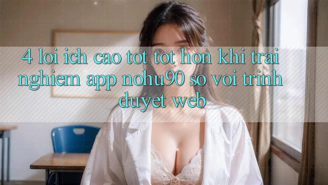 4. Lợi Ích Cao tốt tốt hơn Khi Trải nghiệm App nohu90 So Với Trình Duyệt Web 4. Lợi Ích Cao tốt tốt hơn Khi Trải nghiệm App nohu90 So Với Trình Duyệt Web