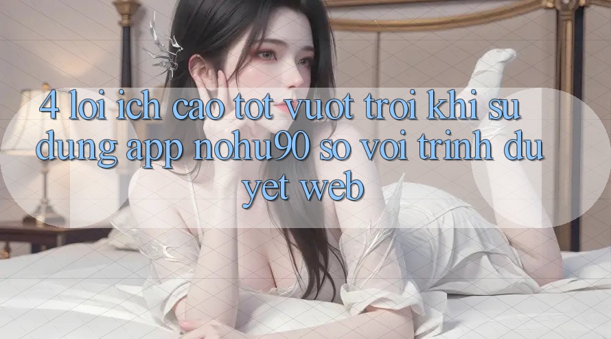 4. Lợi Ích Cao tốt vượt trội Khi Sử Dụng App nohu90 So Với Trình Duyệt Web 4. Lợi Ích Cao tốt vượt trội Khi Sử Dụng App nohu90 So Với Trình Duyệt Web