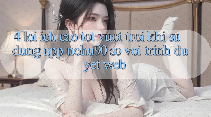 4. Lợi Ích Cao tốt vượt trội Khi Sử Dụng App nohu90 So Với Trình Duyệt Web 4. Lợi Ích Cao tốt vượt trội Khi Sử Dụng App nohu90 So Với Trình Duyệt Web