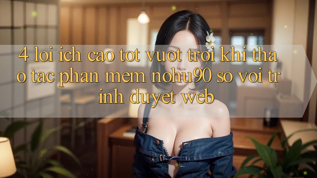 4. Lợi Ích Cao tốt vượt trội Khi Thao tác Phần mềm nohu90 So Với Trình Duyệt Web 4. Lợi Ích Cao tốt vượt trội Khi Thao tác Phần mềm nohu90 So Với Trình Duyệt Web